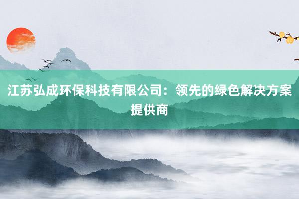 江苏弘成环保科技有限公司：领先的绿色解决方案提供商