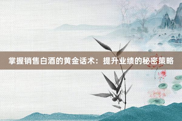 掌握销售白酒的黄金话术：提升业绩的秘密策略