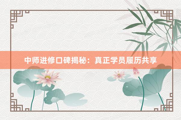 中师进修口碑揭秘：真正学员履历共享